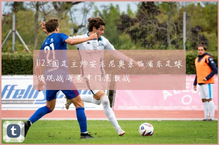 U23国足主帅安东尼奥亲临浦东足球场观战海港津门虎激战
