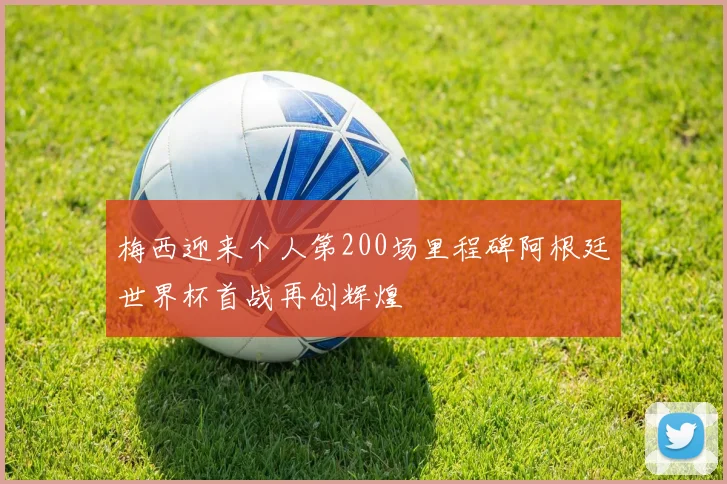 梅西迎来个人第200场里程碑阿根廷世界杯首战再创辉煌