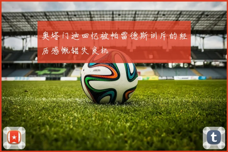 奥塔门迪回忆被帕雷德斯训斥的经历感慨错失良机
