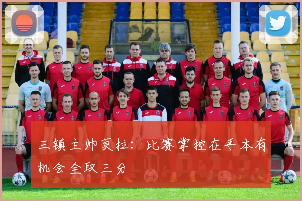 三镇主帅莫拉：比赛掌控在手本有机会全取三分