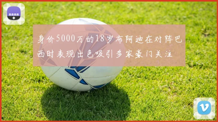 身价5000万的18岁布阿迪在对阵巴西时表现出色吸引多家豪门关注