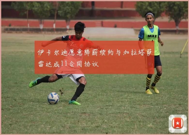 伊卡尔迪愿意降薪续约与加拉塔萨雷达成11合同协议