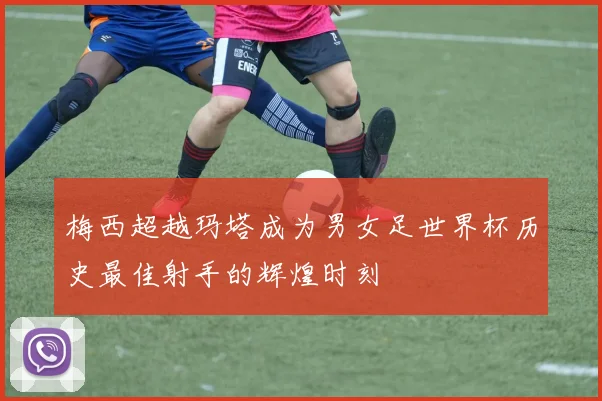 梅西超越玛塔成为男女足世界杯历史最佳射手的辉煌时刻