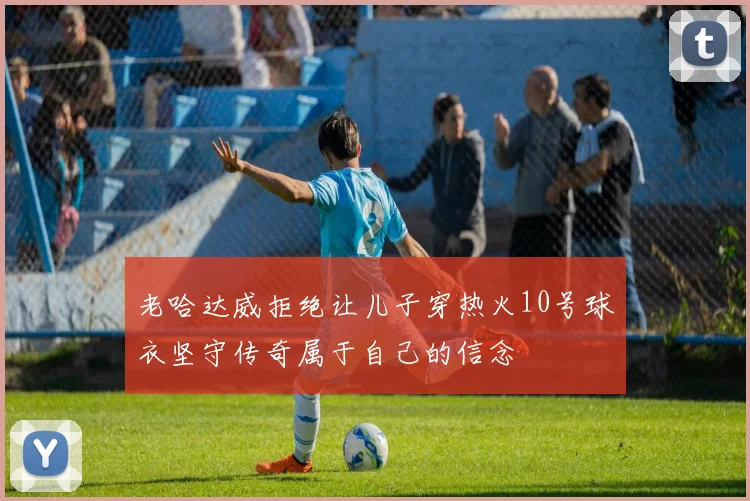 老哈达威拒绝让儿子穿热火10号球衣坚守传奇属于自己的信念