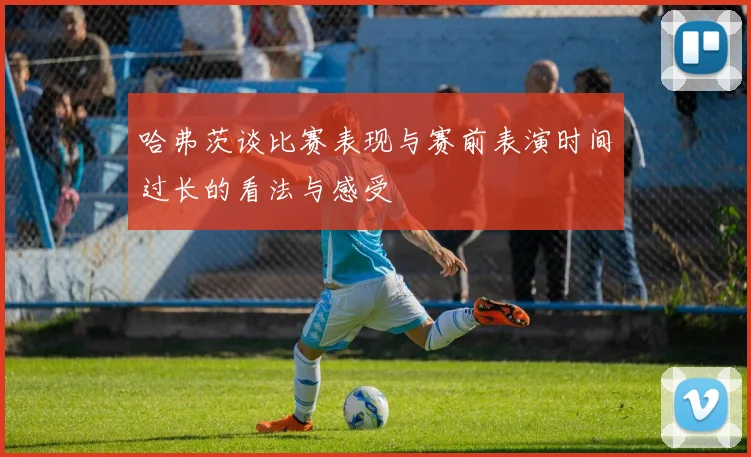 哈弗茨谈比赛表现与赛前表演时间过长的看法与感受