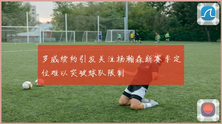 罗威续约引发关注杨瀚森新赛季定位难以突破球队限制