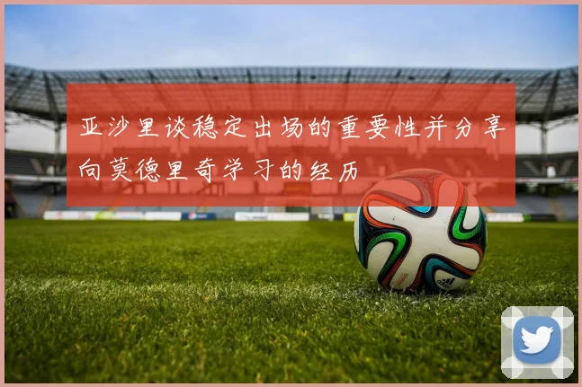 亚沙里谈稳定出场的重要性并分享向莫德里奇学习的经历